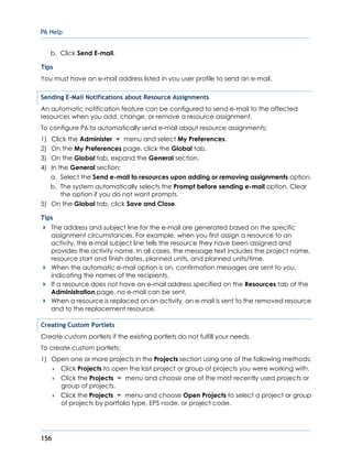 P6 Help
156
b. Click Send E-mail.
Tips
You must have an e-mail address listed in you user profile to send an e-mail.
Sending E-Mail Notifications about Resource Assignments
An automatic notification feature can be configured to send e-mail to the affected
resources when you add, change, or remove a resource assignment.
To configure P6 to automatically send e-mail about resource assignments:
1) Click the Administer menu and select My Preferences.
2) On the My Preferences page, click the Global tab.
3) On the Global tab, expand the General section.
4) In the General section:
a. Select the Send e-mail to resources upon adding or removing assignments option.
b. The system automatically selects the Prompt before sending e-mail option. Clear
the option if you do not want prompts.
5) On the Global tab, click Save and Close.
Tips
The address and subject line for the e-mail are generated based on the specific
assignment circumstances. For example, when you first assign a resource to an
activity, the e-mail subject line tells the resource they have been assigned and
provides the activity name. In all cases, the message text includes the project name,
resource start and finish dates, planned units, and planned units/time.
When the automatic e-mail option is on, confirmation messages are sent to you,
indicating the names of the recipients.
If a resource does not have an e-mail address specified on the Resources tab of the
Administration page, no e-mail can be sent.
When a resource is replaced on an activity, an e-mail is sent to the removed resource
and to the replacement resource.
Creating Custom Portlets
Create custom portlets if the existing portlets do not fulfill your needs.
To create custom portlets:
1) Open one or more projects in the Projects section using one of the following methods:
 Click Projects to open the last project or group of projects you were working with.
 Click the Projects menu and choose one of the most recently used projects or
group of projects.
 Click the Projects menu and choose Open Projects to select a project or group
of projects by portfolio type, EPS node, or project code.
 