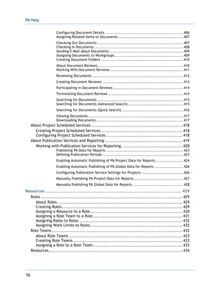P6 Help
16
Configuring Document Details ............................................................406
Assigning Related Items to Documents ..................................................407
Checking Out Documents ..................................................................407
Checking In Documents ....................................................................408
Sending E-Mail about Documents.........................................................409
Assigning Documents to Workgroups.....................................................409
Creating Document Folders ...............................................................410
About Document Reviews..................................................................410
Working With Document Reviews ........................................................411
Reviewing Documents ......................................................................412
Creating Document Reviews ..............................................................413
Participating in Document Reviews ......................................................414
Terminating Document Reviews ..........................................................414
Searching for Documents ..................................................................415
Searching for Documents (Advanced Search) ..........................................415
Searching for Documents (Quick Search) ...............................................416
Viewing Documents .........................................................................417
Downloading Documents ...................................................................417
About Project Scheduled Services ..............................................................418
Creating Project Scheduled Services........................................................418
Configuring Project Scheduled Services ....................................................418
About Publication Services and Reporting.....................................................419
Working with Publication Services for Reporting..........................................420
Publishing P6 Data for Reports ...........................................................423
Defining Publication Periods ..............................................................423
Enabling Automatic Publishing of P6 Project Data for Reports .....................424
Enabling Automatic Publishing of P6 Global Data for Reports ......................426
Configuring Publication Service Settings for Projects ................................426
Manually Publishing P6 Project Data for Reports......................................427
Manually Publishing P6 Global Data for Reports .......................................428
Resources ............................................................................................ 429
Roles ................................................................................................429
About Roles .....................................................................................429
Creating Roles..................................................................................429
Assigning a Resource to a Role...............................................................430
Assigning a Role Team to a Role.............................................................431
Assigning Rates to Roles ......................................................................432
Assigning Work Limits to Roles...............................................................432
Role Teams.........................................................................................433
About Role Teams .............................................................................433
Creating Role Teams ..........................................................................433
Assigning a Role to a Role Team.............................................................433
Resources...........................................................................................434
 