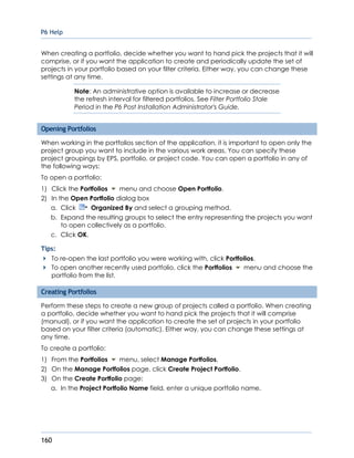 P6 Help
160
When creating a portfolio, decide whether you want to hand pick the projects that it will
comprise, or if you want the application to create and periodically update the set of
projects in your portfolio based on your filter criteria. Either way, you can change these
settings at any time.
Note: An administrative option is available to increase or decrease
the refresh interval for filtered portfolios. See Filter Portfolio Stale
Period in the P6 Post Installation Administrator's Guide.
Opening Portfolios
When working in the portfolios section of the application, it is important to open only the
project group you want to include in the various work areas. You can specify these
project groupings by EPS, portfolio, or project code. You can open a portfolio in any of
the following ways:
To open a portfolio:
1) Click the Portfolios menu and choose Open Portfolio.
2) In the Open Portfolio dialog box
a. Click Organized By and select a grouping method.
b. Expand the resulting groups to select the entry representing the projects you want
to open collectively as a portfolio.
c. Click OK.
Tips:
To re-open the last portfolio you were working with, click Portfolios.
To open another recently used portfolio, click the Portfolios menu and choose the
portfolio from the list.
Creating Portfolios
Perform these steps to create a new group of projects called a portfolio. When creating
a portfolio, decide whether you want to hand pick the projects that it will comprise
(manual), or if you want the application to create the set of projects in your portfolio
based on your filter criteria (automatic). Either way, you can change these settings at
any time.
To create a portfolio:
1) From the Portfolios menu, select Manage Portfolios.
2) On the Manage Portfolios page, click Create Project Portfolio.
3) On the Create Portfolio page:
a. In the Project Portfolio Name field, enter a unique portfolio name.
 