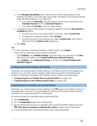 Portfolios
161
b. In the Manage this portfolio area, decide if you want to add projects to the
portfolio manually or automatically using a filter. The fields on the Create Portfolio
page will adjust based on your selections.
If you selected Manually, add the projects you want to include from the
Available Projects list to the Selected Projects list.
If you selected By Filter, enter your filter criteria.
c. Configure access to the portfolio by making a selection from the This portfolio is
available to options.
To restrict access to the new portfolio to only you, select Current User.
To designate a global portfolio, select All Users.
To restrict access to only another user, select Another User, and make a
selection from the Select a User dialog box.
d. Click Save.
Tips
To edit a portfolio, including its projects or filter criteria, click Details.
There are two alternate ways to create a portfolio:
 Click Portfolios, click Portfolio Analysis, and then select a scorecard in the View
field. From the toolbar, click Create Portfolio from Selected Projects.
 Click Portfolios, click Capacity Planning, and then click Create Portfolio from
Selected Projects.
Creating Projects While Working with Portfolios
Generally, you create projects while working in the Projects section of the application.
However, you can also create a project while viewing a portlet in the Dashboards
section or analyzing a portfolio in the Portfolios section. Refer to the tasks below:
Creating Projects in a Portfolio View Scorecard Portlet (on page 161)
Creating Projects on the Portfolio Analysis Page (on page 162)
Creating Projects in a Portfolio View Scorecard Portlet
Generally, you create projects while working on the EPS page in the Projects section of
the application. However, it is also possible to create what-if projects while viewing a
portfolio view scorecard portlet on a dashboard.
To create a project in a portfolio view scorecard portlet:
1) Click Dashboards.
2) On the Dashboards page, click a dashboard.
3) On the dashboard, locate your portfolio view scorecard portlet's titlebar and click
Click here to maximize or minimize this section to expand and maximize it.
4) In the expanded and maximized portfolio view scorecard portlet:
 