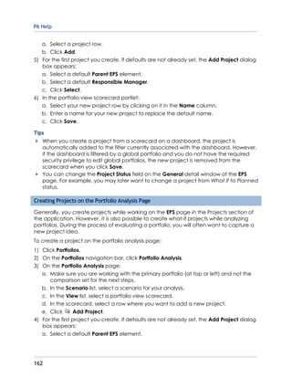 P6 Help
162
a. Select a project row.
b. Click Add.
5) For the first project you create, if defaults are not already set, the Add Project dialog
box appears:
a. Select a default Parent EPS element.
b. Select a default Responsible Manager.
c. Click Select.
6) In the portfolio view scorecard portlet:
a. Select your new project row by clicking on it in the Name column.
b. Enter a name for your new project to replace the default name.
c. Click Save.
Tips
When you create a project from a scorecard on a dashboard, the project is
automatically added to the filter currently associated with the dashboard. However,
if the dashboard is filtered by a global portfolio and you do not have the required
security privilege to edit global portfolios, the new project is removed from the
scorecard when you click Save.
You can change the Project Status field on the General detail window of the EPS
page. For example, you may later want to change a project from What If to Planned
status.
Creating Projects on the Portfolio Analysis Page
Generally, you create projects while working on the EPS page in the Projects section of
the application. However, it is also possible to create what-if projects while analyzing
portfolios. During the process of evaluating a portfolio, you will often want to capture a
new project idea.
To create a project on the portfolio analysis page:
1) Click Portfolios.
2) On the Portfolios navigation bar, click Portfolio Analysis.
3) On the Portfolio Analysis page:
a. Make sure you are working with the primary portfolio (at top or left) and not the
comparison set for the next steps.
b. In the Scenario list, select a scenario for your analysis.
c. In the View list, select a portfolio view scorecard.
d. In the scorecard, select a row where you want to add a new project.
e. Click Add Project.
4) For the first project you create, if defaults are not already set, the Add Project dialog
box appears:
a. Select a default Parent EPS element.
 