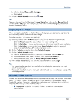 Portfolios
163
b. Select a default Responsible Manager.
c. Click Select.
5) On the Portfolio Analysis page, click Save.
Tip
You can change the what-if project's Project Status field value on the General detail
window of the EPS page. For example, you may later want to change a project from
What If to Planned status.
Assigning Projects to a Portfolio
When comparing portfolios on the Portfolio Analysis page, you can assign a project to
the selected portfolio in either half of the page.
To assign a project to the selected portfolio:
1) Open a portfolio in the Portfolios section using one of the following methods:
 Click Portfolios to open the last portfolio you were working with.
 Click the Portfolios menu and choose one of the most-recently used portfolios.
 Click the Portfolios menu and choose Open Portfolio to select a group of
projects by portfolio type, EPS node, or project code.
2) On the Portfolios navigation bar, click Portfolio Analysis.
3) On the Portfolio Analysis page:
a. In either work area, choose a scorecard portfolio view from the View list.
b. In the same work area, select <Latest Data> from the Scenario list.
c. In the same work area, click Assign a Project to this Portfolio
4) In the Select Project dialog box select a project and then click Assign.
Tips
You cannot assign a project to a portfolio when displaying a scenario; you must
select <Latest Data>.
The selected portfolio must be manually-administered; you cannot assign a project to
a filtered portfolio.
Defining Performance Thresholds
To help you assess the relative performance, earned value, index calculations, and other
metrics for a WBS, project, or portfolio, you can set performance thresholds. These
thresholds capture the current calculations, variances, and metrics and re-route them
into one of four ranges or "buckets" as follows:
 Exceptional: Indicates that a WBS, project, or portfolio is exceeding
expectations.
 