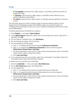 P6 Help
164
 Acceptable: Indicates that a WBS, project, or portfolio is performing within an
expected range.
 Warning: Indicates that a WBS, project, or portfolio needs attention and is
performing below expectations.
 Critical: Indicates that a WBS, project, or portfolio requires significant corrective
action.
The threshold values you set for a project apply to all users viewing metrics for that
project from the Workspace page and Portfolios pages. You have the option of
overriding these thresholds for your own use on a personal dashboard. Both sets of steps
are detailed below.
To define performance thresholds for a project:
1) Click Projects and select Open Projects.
2) In the Open Projects dialog box, select one or more projects by name, code, EPS, or
portfolio. Click OK.
3) On the Projects navigation bar, click Workspace.
4) On the Workspace page, click Customize.
5) On the Workspace Details page:
a. Click to collapse all the sections except Performance Threshold.
b. Click to expand the Performance Threshold section and then expand
Performance, Earned Value, and Index.
c. For each parameter, shown with its color-coded visual indicator, enter a threshold
value. For lists, select a value from the list.
d. Click Save and Close.
6) If you opened more than one project, select the next project in the Select Project list
and repeat these steps after clicking Customize.
To define your own performance thresholds:
1) Click the Administer menu and select My Preferences.
2) On the My Preferences page, click Global tab.
3) On the Global tab:
a. Click to collapse all the sections except Performance Threshold.
b. Click to expand the Performance Threshold section and then expand
Performance, Earned Value, and Index.
c. For each parameter, shown with its color-coded visual indicator, enter a threshold
value. For lists, select a value from the list.
d. Click Save and Close.
 