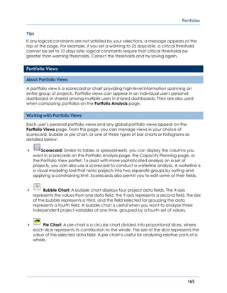 Portfolios
165
Tips
If any logical constraints are not satisfied by your selections, a message appears at the
top of the page. For example, if you set a warning to 25 days late, a critical threshold
cannot be set to 10 days late; logical constraints require that critical thresholds be
greater than warning thresholds. Correct the thresholds and try saving again.
Portfolio Views
About Portfolio Views
A portfolio view is a scorecard or chart providing high-level information spanning an
entire group of projects. Portfolio views can appear in an individual user's personal
dashboard or shared among multiple users in shared dashboards. They are also used
when comparing portfolios on the Portfolio Analysis page.
Working with Portfolio Views
Each user’s personal portfolio views and any global portfolio views appear on the
Portfolio Views page. From this page, you can manage views in your choice of
scorecard, bubble or pie chart, or one of three types of bar charts or histograms as
detailed below:
 Scorecard: Similar to tables or spreadsheets, you can display the columns you
want in scorecards on the Portfolio Analysis page, the Capacity Planning page, or
the Portfolio View portlet. To assist with more sophisticated analysis on a set of
projects, you can also use a scorecard to conduct a waterline analysis. A waterline is
a visual modeling tool that ranks projects into two separate groups by sorting and
applying a constraining limit. Scorecards also permit you to edit some of their fields.
 Bubble Chart: A bubble chart displays four project data fields. The X-axis
represents the values from one data field, the Y-axis represents a second field, the size
of the bubble represents a third, and the field selected for grouping the data
represents a fourth field. A bubble chart is useful when you want to analyze three
independent project variables at one time, grouped by a fourth set of values.
 Pie Chart: A pie chart is a circular chart divided into proportional slices, where
each slice represents its contribution to the whole. The size of the slice represents the
value of the selected data field. A pie chart is useful for analyzing relative parts of a
whole.
 