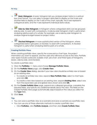 P6 Help
166
 Basic Histogram: A basic histogram lets you analyze project data in a vertical
bar chart format. You can select a project data field to display on the X-axis and
another field to display on the Y-axis of the chart; typically, the X-axis represents
categorical data, and the Y-axis represents individual data values.
 Side-by-Side Histogram: A histogram where categorized data can be grouped,
side-by-side, to assist with comparisons. A side-by-side histogram chart is useful when
analyzing relative parts of a whole. For example, use a side-by-side histogram to
analyze original budget based on project status.
 Stacked Histogram: A more sophisticated version of the histogram, where
categorized data is grouped, or stacked, to assist with comparisons. A stacked
histogram is useful when analyzing relative parts of a whole.
Creating Portfolio Views
When creating portfolio views, specify the scorecard or chart type, the project
information you want to appear, and the users who will have access to the view. Portfolio
view types include scorecard, bubble chart, pie chart, and three types of histograms
(basic, side-by-side, and stacked).
To create a portfolio view:
1) Click the Portfolios menu and choose Manage Portfolio Views.
2) On the Portfolio Views page, click Create View.
3) On the Create View dialog, decide if your new view should be entirely new or based
on an existing view.
 To create an entirely new view, expand New Portfolio View, select a chart type,
and click OK.
 To create a new view based on an existing view, expand Existing View, select one
from the expanded user and global views shown and click OK.
4) On the Create Portfolio View page, expand any collapsed groupings, complete the
required fields, and specify any additional details about the view. The fields on the
Create Portfolio View page automatically adjust based on the value you select for
the Type field.
5) Click Save.
Tips
You can save a portfolio view as a scenario and save a scenario as a portfolio view.
You can use any of these alternate methods to create a portfolio view:
 Click Portfolios, click Portfolio Analysis, and then click Create Portfolio View.
 