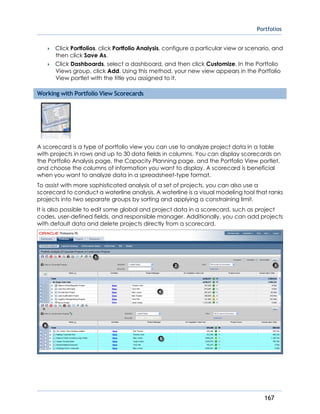 Portfolios
167
 Click Portfolios, click Portfolio Analysis, configure a particular view or scenario, and
then click Save As.
 Click Dashboards, select a dashboard, and then click Customize. In the Portfolio
Views group, click Add. Using this method, your new view appears in the Portfolio
View portlet with the title you assigned to it.
Working with Portfolio View Scorecards
A scorecard is a type of portfolio view you can use to analyze project data in a table
with projects in rows and up to 30 data fields in columns. You can display scorecards on
the Portfolio Analysis page, the Capacity Planning page, and the Portfolio View portlet,
and choose the columns of information you want to display. A scorecard is beneficial
when you want to analyze data in a spreadsheet-type format.
To assist with more sophisticated analysis of a set of projects, you can also use a
scorecard to conduct a waterline analysis. A waterline is a visual modeling tool that ranks
projects into two separate groups by sorting and applying a constraining limit.
It is also possible to edit some global and project data in a scorecard, such as project
codes, user-defined fields, and responsible manager. Additionally, you can add projects
with default data and delete projects directly from a scorecard.
 