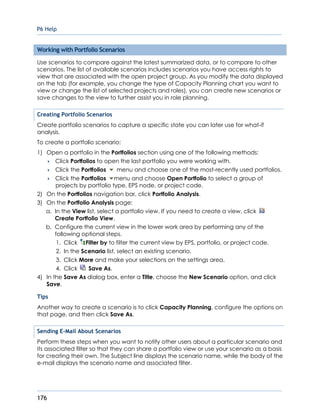 P6 Help
176
Working with Portfolio Scenarios
Use scenarios to compare against the latest summarized data, or to compare to other
scenarios. The list of available scenarios includes scenarios you have access rights to
view that are associated with the open project group. As you modify the data displayed
on the tab (for example, you change the type of Capacity Planning chart you want to
view or change the list of selected projects and roles), you can create new scenarios or
save changes to the view to further assist you in role planning.
Creating Portfolio Scenarios
Create portfolio scenarios to capture a specific state you can later use for what-if
analysis.
To create a portfolio scenario:
1) Open a portfolio in the Portfolios section using one of the following methods:
 Click Portfolios to open the last portfolio you were working with.
 Click the Portfolios menu and choose one of the most-recently used portfolios.
 Click the Portfolios menu and choose Open Portfolio to select a group of
projects by portfolio type, EPS node, or project code.
2) On the Portfolios navigation bar, click Portfolio Analysis.
3) On the Portfolio Analysis page:
a. In the View list, select a portfolio view. If you need to create a view, click
Create Portfolio View.
b. Configure the current view in the lower work area by performing any of the
following optional steps.
1. Click Filter by to filter the current view by EPS, portfolio, or project code.
2. In the Scenario list, select an existing scenario.
3. Click More and make your selections on the settings area.
4. Click Save As.
4) In the Save As dialog box, enter a Title, choose the New Scenario option, and click
Save.
Tips
Another way to create a scenario is to click Capacity Planning, configure the options on
that page, and then click Save As.
Sending E-Mail About Scenarios
Perform these steps when you want to notify other users about a particular scenario and
its associated filter so that they can share a portfolio view or use your scenario as a basis
for creating their own. The Subject line displays the scenario name, while the body of the
e-mail displays the scenario name and associated filter.
 