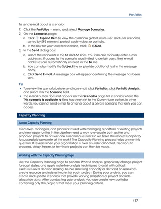 Portfolios
177
To send e-mail about a scenario:
1) Click the Portfolios menu and select Manage Scenarios.
2) On the Scenarios page:
a. Click Expand Item to view the available global, multi-user, and user scenarios
sorted by EPS element, project code value, or portfolio.
b. In the row for your selected scenario, click E-Mail.
3) In the Send dialog box:
a. Select the recipients in the To and cc lines. You can also manually enter e-mail
addresses. If access to the scenario was limited to certain users, their e-mail
addresses are automatically entered in the To line.
b. You can also modify the Subject line or provide additional text in the message
body.
c. Click Send E-mail. A message box will appear confirming the message has been
sent.
Tip
To review the scenario before sending e-mail, click Portfolios, click Portfolio Analysis,
and select it in the Scenario field.
The e-mail button does not appear on the Scenarios page for scenarios where the
This scenario is available to field has been set to the Current User option. In other
words, you cannot send e-mail to anyone about a private scenario that only you can
access.
Capacity Planning
About Capacity Planning
Executives, managers, and planners tasked with managing a portfolio of existing projects
and new opportunities in the pipeline need a way to evaluate both active and
proposed projects to answer one essential question: Do we have the resource capacity
to successfully complete all the work? The Capacity Planning process helps answer this
question. It reveals when your organization is over or under allocated. Decisions to
proceed, delay, freeze, or terminate projects can then be made.
Working with the Capacity Planning Page
Use the Capacity Planning page to perform What-if analysis, graphically change project
forecast dates, and apply waterline analysis techniques to assist with critical,
executive-level decision making. Before assessing capacity or demand on resources,
create resource and role estimates for each project. During your analysis, you can
create and update scenarios that provide varying snapshots of project and role
allocation data. After conducting your analysis, you can create new portfolios
containing only the projects that meet your planning criteria.
 