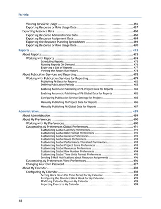 P6 Help
18
Viewing Resource Usage ......................................................................465
Exporting Resource or Role Usage Data ....................................................467
Exporting Resource Data .........................................................................468
Exporting Resource Administration Data ...................................................468
Exporting Resource Assignment Data .......................................................469
Exporting the Resource Planning Spreadsheet ............................................469
Exporting Resource or Role Usage Data ....................................................470
Reports ............................................................................................... 473
About Reports......................................................................................473
Working with Reports .........................................................................474
Scheduling Reports..........................................................................475
Running Reports On-Demand..............................................................476
Exporting a List of Reports ................................................................477
Viewing the Report Run History ..........................................................478
About Publication Services and Reporting.....................................................478
Working with Publication Services for Reporting..........................................479
Publishing P6 Data for Reports ...........................................................482
Defining Publication Periods ..............................................................482
Enabling Automatic Publishing of P6 Project Data for Reports .....................483
Enabling Automatic Publishing of P6 Global Data for Reports ......................485
Configuring Publication Service Settings for Projects ................................485
Manually Publishing P6 Project Data for Reports......................................486
Manually Publishing P6 Global Data for Reports .......................................487
Administration....................................................................................... 489
About Administration .............................................................................489
About My Preferences ............................................................................490
Working with My Preferences ................................................................490
Customizing My Preferences Global Preferences..........................................491
Customizing Global Currency Preferences..............................................491
Customizing Global Date Format Preferences .........................................492
Customizing Global General Preferences ...............................................492
Customizing Global Issues Preferences..................................................493
Customizing Global Performance Threshold Preferences ............................493
Customizing Global Project Score Preferences ........................................493
Customizing Global Resources Preferences ............................................494
Customizing Global Row Number Preferences .........................................494
Customizing Global Time Units Format Preferences..................................495
Sending E-Mail Notifications about Resource Assignments ..........................496
Customizing My Preferences View Preferences............................................496
Changing Your Own Password ................................................................497
About My Calendar ................................................................................498
Configuring My Calendar......................................................................498
Setting Work Hours Per Time Period for My Calendar ................................498
Configuring the Standard Work Week for My Calendar...............................499
Modifying Calendar Days on My Calendar ...............................................499
Importing Events to My Calendar.........................................................499
 