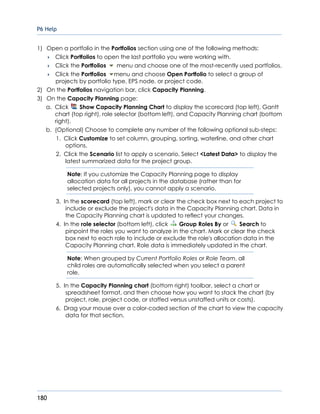 P6 Help
180
1) Open a portfolio in the Portfolios section using one of the following methods:
 Click Portfolios to open the last portfolio you were working with.
 Click the Portfolios menu and choose one of the most-recently used portfolios.
 Click the Portfolios menu and choose Open Portfolio to select a group of
projects by portfolio type, EPS node, or project code.
2) On the Portfolios navigation bar, click Capacity Planning.
3) On the Capacity Planning page:
a. Click Show Capacity Planning Chart to display the scorecard (top left), Gantt
chart (top right), role selector (bottom left), and Capacity Planning chart (bottom
right).
b. (Optional) Choose to complete any number of the following optional sub-steps:
1. Click Customize to set column, grouping, sorting, waterline, and other chart
options.
2. Click the Scenario list to apply a scenario. Select <Latest Data> to display the
latest summarized data for the project group.
Note: If you customize the Capacity Planning page to display
allocation data for all projects in the database (rather than for
selected projects only), you cannot apply a scenario.
3. In the scorecard (top left), mark or clear the check box next to each project to
include or exclude the project's data in the Capacity Planning chart. Data in
the Capacity Planning chart is updated to reflect your changes.
4. In the role selector (bottom left), click Group Roles By or Search to
pinpoint the roles you want to analyze in the chart. Mark or clear the check
box next to each role to include or exclude the role's allocation data in the
Capacity Planning chart. Role data is immediately updated in the chart.
Note: When grouped by Current Portfolio Roles or Role Team, all
child roles are automatically selected when you select a parent
role.
5. In the Capacity Planning chart (bottom right) toolbar, select a chart or
spreadsheet format, and then choose how you want to stack the chart (by
project, role, project code, or staffed versus unstaffed units or costs).
6. Drag your mouse over a color-coded section of the chart to view the capacity
data for that section.
 
