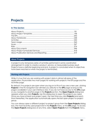 181
In This Section
About Projects.........................................................................................................181
About Project Templates .......................................................................................198
The EPS......................................................................................................................200
About Notebooks ...................................................................................................248
Activities ...................................................................................................................250
Team Usage.............................................................................................................363
Issues .........................................................................................................................367
Risks ...........................................................................................................................374
About Documents ..................................................................................................398
About Project Scheduled Services.......................................................................418
About Publication Services and Reporting .........................................................419
About Projects
A project is any temporary series of activities performed in some coordinated
arrangement in order to create a product, service, or measurable business result.
Projects have a definite beginning and end. A project is concluded when its objectives
have been reached or when the project is terminated.
Working with Projects
While it is true that you are working with project data in almost all areas of the
application, P6 provides two main pages for working with projects: the EPS page and the
Activities page.
By default, if no projects are open when you log on to P6 or if you are a new user, clicking
Projects in the P6 navigation bar will take you directly to the EPS page as long as this
page is available in your user interface view. If you do not have access to the EPS page
or you navigate to another page in the Projects section, the Open Projects dialog box
appears when you click Projects. Use this dialog box to open the projects you need.
Once you have at least one project open, the next time you click Projects (and each
time thereafter), the application automatically opens the last open project or project
group.
You can always open a different project or project group from the Open Projects dialog
box, the most recently used projects list in the Projects menu, or the EPS page. To access
the Open Projects dialog box at any time, select Open Projects from the Projects menu.
Projects
 