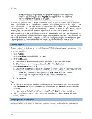 P6 Help
182
Note: When you upgrade P6, the projects you previously had open
are not lost. When you click Projects, the application will open the
last open project or group of projects.
To restrict or grant access to projects and their data, you must assign project profiles to
users. A project profile is a role-based profile that limits privileges to specific project data,
such as baselines and the WBS. Project profiles are linked to users through one or more
OBS assignments. You assign responsibilities to specific projects and work within projects
by assigning OBS elements to various levels of the EPS and each project’s WBS.
The combination of the user assignment to an OBS element, and the OBS assignment to
the EPS/project/WBS, determines which projects and project data the user can view. For
each OBS element a user is assigned to, the user’s assigned project security profile (per
OBS assignment) further determines the project data the user can view or edit.
Creating Projects
Create projects to define a set of activities and WBSs that work toward a common goal.
To create a project:
1) Click Projects.
2) On the Projects navigation bar, click EPS.
3) On the EPS page:
a. Select the EPS element to which you want to add the new project.
b. Click the Actions menu and select Add Add Project.
4) In the Add Project dialog box:
a. Click the General tab and select an option or enter a value in each required field.
Note: You can add a description or a Must Finish By date. You can
also copy the project from an existing project or template.
b. Click Create.
Tips
To configure advanced options, you must select a project to copy. This will enable
the Advanced tab. If you select to copy a template, the Advanced tab will not be
enabled.
You can also right-click the table and select Add Project to create a project.
You can perform the cut, copy, and paste functions to create new projects from
existing projects.
Assigning Locations to Projects
Assign locations to projects so you can report on projects by location in P6 Analytics.
 
