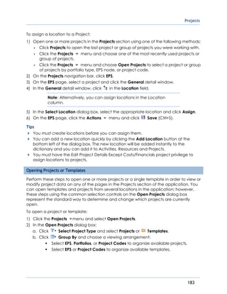 Projects
183
To assign a location to a Project:
1) Open one or more projects in the Projects section using one of the following methods:
 Click Projects to open the last project or group of projects you were working with.
 Click the Projects menu and choose one of the most recently used projects or
group of projects.
 Click the Projects menu and choose Open Projects to select a project or group
of projects by portfolio type, EPS node, or project code.
2) On the Projects navigation bar, click EPS.
3) On the EPS page, select a project and click the General detail window.
4) In the General detail window, click in the Location field.
Note: Alternatively, you can assign locations in the Location
column.
5) In the Select Location dialog box, select the appropriate location and click Assign.
6) On the EPS page, click the Actions menu and click Save (Ctrl+S).
Tips
You must create locations before you can assign them.
You can add a new location quickly by clicking the Add Location button at the
bottom left of the dialog box. The new location will be added instantly to the
dictionary and you can add it to Activities, Resources and Projects.
You must have the Edit Project Details Except Costs/Financials project privilege to
assign locations to projects.
Opening Projects or Templates
Perform these steps to open one or more projects or a single template in order to view or
modify project data on any of the pages in the Projects section of the application. You
can open templates and projects from several locations in the application; however,
these steps using the common selection controls on the Open Projects dialog box
represent the standard way to determine and change which projects are currently
open.
To open a project or template:
1) Click the Projects menu and select Open Projects.
2) In the Open Projects dialog box:
a. Click Select Project Type and select Projects or Templates.
b. Click Group By and choose a viewing arrangement:
Select EPS, Portfolios, or Project Codes to organize available projects.
Select EPS or Project Codes to organize available templates.
 
