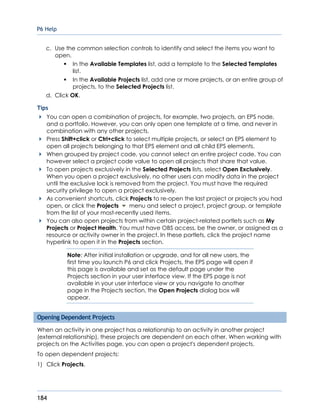 P6 Help
184
c. Use the common selection controls to identify and select the items you want to
open.
In the Available Templates list, add a template to the Selected Templates
list.
In the Available Projects list, add one or more projects, or an entire group of
projects, to the Selected Projects list.
d. Click OK.
Tips
You can open a combination of projects, for example, two projects, an EPS node,
and a portfolio. However, you can only open one template at a time, and never in
combination with any other projects.
Press Shift+click or Ctrl+click to select multiple projects, or select an EPS element to
open all projects belonging to that EPS element and all child EPS elements.
When grouped by project code, you cannot select an entire project code. You can
however select a project code value to open all projects that share that value.
To open projects exclusively in the Selected Projects lists, select Open Exclusively.
When you open a project exclusively, no other users can modify data in the project
until the exclusive lock is removed from the project. You must have the required
security privilege to open a project exclusively.
As convenient shortcuts, click Projects to re-open the last project or projects you had
open, or click the Projects menu and select a project, project group, or template
from the list of your most-recently used items.
You can also open projects from within certain project-related portlets such as My
Projects or Project Health. You must have OBS access, be the owner, or assigned as a
resource or activity owner in the project. In these portlets, click the project name
hyperlink to open it in the Projects section.
Note: After initial installation or upgrade, and for all new users, the
first time you launch P6 and click Projects, the EPS page will open if
this page is available and set as the default page under the
Projects section in your user interface view. If the EPS page is not
available in your user interface view or you navigate to another
page in the Projects section, the Open Projects dialog box will
appear.
Opening Dependent Projects
When an activity in one project has a relationship to an activity in another project
(external relationship), these projects are dependent on each other. When working with
projects on the Activities page, you can open a project's dependent projects.
To open dependent projects:
1) Click Projects.
 