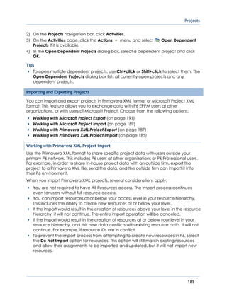 Projects
185
2) On the Projects navigation bar, click Activities.
3) On the Activities page, click the Actions menu and select Open Dependent
Projects if it is available.
4) In the Open Dependent Projects dialog box, select a dependent project and click
OK.
Tips
To open multiple dependent projects, use Ctrl+click or Shift+click to select them. The
Open Dependent Projects dialog box lists all currently open projects and any
dependent projects.
Importing and Exporting Projects
You can import and export projects in Primavera XML format or Microsoft Project XML
format. This feature allows you to exchange data with P6 EPPM users at other
organizations, or with users of Microsoft Project. Choose from the following options:
Working with Microsoft Project Export (on page 191)
Working with Microsoft Project Import (on page 189)
Working with Primavera XML Project Export (on page 187)
Working with Primavera XML Project Import (on page 185)
Working with Primavera XML Project Import
Use the Primavera XML format to share specific project data with users outside your
primary P6 network. This includes P6 users at other organizations or P6 Professional users.
For example, in order to share in-house project data with an outside firm, export the
project to a Primavera XML file, send the data, and the outside firm can import it into
their P6 environment.
When you import Primavera XML projects, several considerations apply:
You are not required to have All Resources access. The import process continues
even for users without full resource access.
You can import resources at or below your access level in your resource hierarchy.
This includes the ability to create new resources at or below your level.
If the import would result in the creation of resources above your level in the resource
hierarchy, it will not continue. The entire import operation will be canceled.
If the import would result in the creation of resources at or below your level in your
resource hierarchy, and this new data conflicts with existing resource data, it will not
continue. For example, if resource IDs are in conflict.
To prevent the import process from attempting to create new resources in P6, select
the Do Not Import option for resources. This option will still match existing resources
and allow their assignments to be imported and updated, but it will not import new
resources.
 