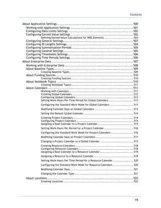 Contents
19
About Application Settings.......................................................................500
Working with Application Settings ..........................................................501
Configuring Data Limits Settings.............................................................502
Configuring Earned Value Settings ..........................................................502
Defining Earned Value Calculations for WBS Elements ...............................503
Configuring General Settings.................................................................503
Configuring ID Lengths Settings..............................................................504
Configuring Summarization Periods .........................................................505
Configuring General Settings.................................................................505
Configuring Timesheets Settings.............................................................506
Configuring Time Periods Settings...........................................................506
About Enterprise Data ............................................................................507
Working with Enterprise Data................................................................508
About Baseline Types..........................................................................509
Creating Baseline Types....................................................................509
About Funding Sources........................................................................510
Creating Funding Sources..................................................................510
About Notebook Topics .......................................................................510
Creating Notebook Topics .................................................................511
About Calendars ...............................................................................511
Working with Calendars....................................................................511
Creating Global Calendars.................................................................512
Configuring Global Calendars .............................................................513
Setting Work Hours Per Time Period for Global Calendars ..........................513
Configuring the Standard Work Week for Global Calendars .........................513
Modifying Calendar Days on Global Calendars .........................................513
Setting the Default Global Calendar.....................................................514
Creating Project Calendars................................................................514
Configuring Project Calendars ............................................................515
Assigning a Base Calendar to a Project Calendar......................................515
Setting Work Hours Per Period for a Project Calendar ...............................516
Configuring the Standard Work Week for Project Calendars ........................516
Modifying Calendar Days on Project Calendars ........................................517
Changing a Project Calendar to a Global Calendar ...................................517
Creating Resource Calendars..............................................................518
Configuring Resource Calendars ..........................................................518
Assigning a Base Calendar to a Resource Calendar....................................519
Assigning a Resource to a Resource Calendar ..........................................519
Setting Work Hours Per Time Period for a Resource Calendar ......................520
Configuring the Standard Work Week for Resource Calendars ......................520
Modifying Calendar Days ...................................................................521
Changing the Calendar Type ..............................................................521
About Locations................................................................................522
Creating Locations ..........................................................................522
 