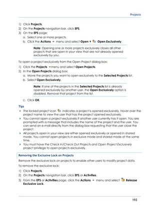 Projects
193
1) Click Projects.
2) On the Projects navigation bar, click EPS.
3) On the EPS page:
a. Select one or more projects.
b. Click the Actions menu and select Open Open Exclusively.
Note: Opening one or more projects exclusively closes all other
projects that are open in your view that are not already opened
exclusively by you.
To open a project exclusively from the Open Project dialog box:
1) Click the Projects menu and select Open Projects.
2) In the Open Projects dialog box:
a. Move the projects you want to open exclusively to the Selected Projects list.
b. Select Open Exclusively.
Note: If one of the projects in the Selected Projects list is already
opened exclusively by another user, the Open Exclusively option is
disabled. Remove that project from the list.
c. Click OK.
Tips
The locked project icon indicates a project is opened exclusively. Hover over the
project name to view the user that has the project opened exclusively.
You cannot open a project exclusively if another user currently has it open. You are
prompted with a message that includes the name of the project and the user. You
can send an e-mail directly from the dialog box requesting that the user close the
project.
All projects open in your view are either opened exclusively or opened in shared
mode. You cannot open projects in exclusive mode and shared mode at the same
time.
You must have the Check In/Check Out Projects and Open Project Exclusively
project privilege to open projects exclusively.
Removing the Exclusive Lock on Projects
Remove the exclusive lock on projects to enable other users to modify project data.
To remove the exclusive lock:
1) Click Projects.
2) On the Projects navigation bar, click EPS or Activities.
3) From the EPS or Activities page, click the Actions menu and select Release
Exclusive Lock.
 