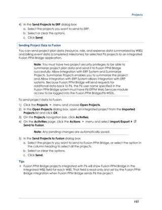 Projects
197
4) In the Send Projects to ERP dialog box:
a. Select the projects you want to send to ERP.
b. Select or clear the options.
c. Click Send.
Sending Project Data to Fusion
You can send project plan data (resource, role, and expense data summarized by WBS)
and billing event data (completed milestones) for selected P6 projects to an integrated
Fusion PPM Bridge application.
Note: You must have two project security privileges to be able to
summarize project plan data and send it to Fusion PPM Bridge
successfully: Allow Integration with ERP System and Summarize
Projects. Summarize Projects enables you to summarize the project
and Allow Integration with ERP System allows integration with ERP
systems. Because Fusion PPM Bridge will send requests for
additional data back to P6, the P6 user name specified in the
Fusion PPM Bridge system must have P6 EPPM Web Services module
access to be logged into the Fusion PPM Bridge/P6 WSDL.
To send project data to Fusion:
1) Click the Projects menu and choose Open Projects.
2) In the Open Projects dialog box, open an integrated project from the Imported
Projects list and click OK.
3) On the Projects navigation bar, click Activities.
4) On the Activities page, click the Actions menu and select Import/Export
Send to Fusion.
Note: Any pending changes are automatically saved.
5) In the Send Projects to Fusion dialog box:
a. Select the projects you want to send to Fusion PPM Bridge, or select the option in
the column heading to select all the projects.
b. Select or clear the options.
c. Click Send.
Tips
Fusion PPM Bridge projects integrated with P6 will show Fusion PPM Bridge in the
Integrated WBS field for each WBS. That field is read-only and set by the Fusion PPM
Bridge integration when Fusion PPM Bridge sends P6 the project.
 
