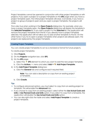 Projects
199
Project templates cannot be opened in conjunction with other project templates or with
projects. If you open a project or a project template on the EPS page when you have a
project template open, the initial project template will close. Conversely, if you have a
project or group of projects open and you open a project template, the projects will
close.
This is also true when working in the Open Projects dialog box. For example, when you
have a project template open, the Open Projects dialog box will display the template in
the Selected Templates list. If you add a project to the Selected list, the application will
remove the project template from the list. If you already have a project template
selected, the application will not allow you to add another template to the list. On the
other hand, if you try to open a project template when projects are already open, the
projects are replaced by the project template.
Creating Project Templates
You can create project templates to act as a standard or format for future projects.
To create project templates:
1) Click Projects.
2) On the Projects navigation bar, click EPS.
3) On the EPS page:
a. Select the EPS element to which you want to add the new project template.
b. Click the Actions menu and select Add Add Project Template.
4) In the Add Project Template dialog box:
a. Click the General tab and configure each required field.
Note: You can add a description or copy from an existing project
or template.
b. Click Create.
Tips
To configure advanced options, you must select to copy from an existing project or
template. This will enable the Advanced tab.
If you choose to copy from an existing project, select either the Use Actual Costs and
Units or Use Planned Costs and Units option. If you select to copy from a template, the
application will disable the Use Actual Costs and Units option.
You can also right-click the table and select Add Project Template to create a
project template.
 