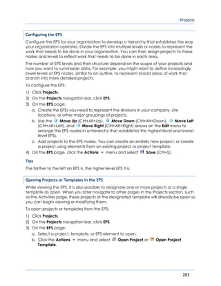 Projects
203
Configuring the EPS
Configure the EPS for your organization to develop a hierarchy that establishes the way
your organization operates. Divide the EPS into multiple levels or nodes to represent the
work that needs to be done in your organization. You can then assign projects to these
nodes and levels to reflect work that needs to be done in each area.
The number of EPS levels and their structure depend on the scope of your projects and
how you want to summarize data. For example, you might want to define increasingly
lower levels of EPS nodes, similar to an outline, to represent broad areas of work that
branch into more detailed projects.
To configure the EPS:
1) Click Projects.
2) On the Projects navigation bar, click EPS.
3) On the EPS page:
a. Create the EPSs you need to represent the divisions in your company, site
locations, or other major groupings of projects.
b. Use the Move Up (Ctrl+Alt+Up), Move Down (Ctrl+Alt+Down), Move Left
(Ctrl+Alt+Left), and Move Right (Ctrl+Alt+Right) arrows on the Edit menu to
arrange the EPS nodes in a hierarchy that establishes the highest level and lowest
level EPSs.
c. Add projects to the EPS nodes. You can create an entirely new project, or create
a project using elements from an existing project or project template.
4) On the EPS page, click the Actions menu and select Save (Ctrl+S).
Tips
The farther to the left an EPS is, the higher-level EPS it is.
Opening Projects or Templates in the EPS
While viewing the EPS, it is also possible to designate one or more projects or a single
template as open. When you later navigate to other pages in the Projects section, such
as the Activities page, these projects or the designated template will already be open so
you can begin viewing or modifying them.
To open projects or templates from the EPS:
1) Click Projects.
2) On the Projects navigation bar, click EPS.
3) On the EPS page:
a. Select a project, template, or EPS element to open.
b. Click the Actions menu and select Open Project or Open Project
Template.
 