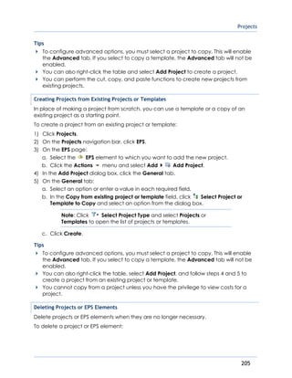Projects
205
Tips
To configure advanced options, you must select a project to copy. This will enable
the Advanced tab. If you select to copy a template, the Advanced tab will not be
enabled.
You can also right-click the table and select Add Project to create a project.
You can perform the cut, copy, and paste functions to create new projects from
existing projects.
Creating Projects from Existing Projects or Templates
In place of making a project from scratch, you can use a template or a copy of an
existing project as a starting point.
To create a project from an existing project or template:
1) Click Projects.
2) On the Projects navigation bar, click EPS.
3) On the EPS page:
a. Select the EPS element to which you want to add the new project.
b. Click the Actions menu and select Add Add Project.
4) In the Add Project dialog box, click the General tab.
5) On the General tab:
a. Select an option or enter a value in each required field.
b. In the Copy from existing project or template field, click Select Project or
Template to Copy and select an option from the dialog box.
Note: Click Select Project Type and select Projects or
Templates to open the list of projects or templates.
c. Click Create.
Tips
To configure advanced options, you must select a project to copy. This will enable
the Advanced tab. If you select to copy a template, the Advanced tab will not be
enabled.
You can also right-click the table, select Add Project, and follow steps 4 and 5 to
create a project from an existing project or template.
You cannot copy from a project unless you have the privilege to view costs for a
project.
Deleting Projects or EPS Elements
Delete projects or EPS elements when they are no longer necessary.
To delete a project or EPS element:
 