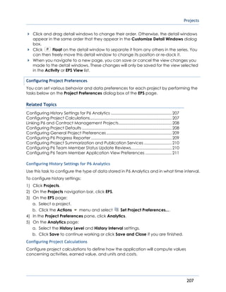 Projects
207
Click and drag detail windows to change their order. Otherwise, the detail windows
appear in the same order that they appear in the Customize Detail Windows dialog
box.
Click Float on the detail window to separate it from any others in the series. You
can then freely move this detail window to change its position or re-dock it.
When you navigate to a new page, you can save or cancel the view changes you
made to the detail windows. These changes will only be saved for the view selected
in the Activity or EPS View list.
Configuring Project Preferences
You can set various behavior and data preferences for each project by performing the
tasks below on the Project Preferences dialog box of the EPS page.
Related Topics
Configuring History Settings for P6 Analytics .......................................................207
Configuring Project Calculations..........................................................................207
Linking P6 and Contract Management Projects................................................208
Configuring Project Defaults .................................................................................208
Configuring General Project Preferences...........................................................209
Configuring P6 Progress Reporter.........................................................................209
Configuring Project Summarization and Publication Services .........................210
Configuring P6 Team Member Status Update Reviews.....................................210
Configuring P6 Team Member Application View Preferences ........................211
Configuring History Settings for P6 Analytics
Use this task to configure the type of data stored in P6 Analytics and in what time interval.
To configure history settings:
1) Click Projects.
2) On the Projects navigation bar, click EPS.
3) On the EPS page:
a. Select a project.
b. Click the Actions menu and select Set Project Preferences....
4) In the Project Preferences pane, click Analytics.
5) On the Analytics page:
a. Select the History Level and History Interval settings.
b. Click Save to continue working or click Save and Close if you are finished.
Configuring Project Calculations
Configure project calculations to define how the application will compute values
concerning activities, earned value, and units and costs.
 