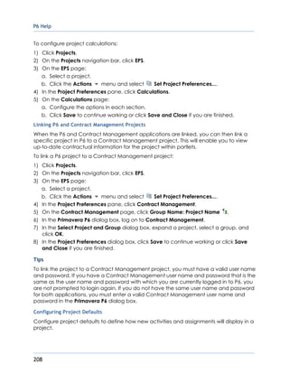 P6 Help
208
To configure project calculations:
1) Click Projects.
2) On the Projects navigation bar, click EPS.
3) On the EPS page:
a. Select a project.
b. Click the Actions menu and select Set Project Preferences....
4) In the Project Preferences pane, click Calculations.
5) On the Calculations page:
a. Configure the options in each section.
b. Click Save to continue working or click Save and Close if you are finished.
Linking P6 and Contract Management Projects
When the P6 and Contract Management applications are linked, you can then link a
specific project in P6 to a Contract Management project. This will enable you to view
up-to-date contractual information for the project within portlets.
To link a P6 project to a Contract Management project:
1) Click Projects.
2) On the Projects navigation bar, click EPS.
3) On the EPS page:
a. Select a project.
b. Click the Actions menu and select Set Project Preferences....
4) In the Project Preferences pane, click Contract Management.
5) On the Contract Management page, click Group Name: Project Name .
6) In the Primavera P6 dialog box, log on to Contract Management.
7) In the Select Project and Group dialog box, expand a project, select a group, and
click OK.
8) In the Project Preferences dialog box, click Save to continue working or click Save
and Close if you are finished.
Tips
To link the project to a Contract Management project, you must have a valid user name
and password. If you have a Contract Management user name and password that is the
same as the user name and password with which you are currently logged in to P6, you
are not prompted to login again. If you do not have the same user name and password
for both applications, you must enter a valid Contract Management user name and
password in the Primavera P6 dialog box.
Configuring Project Defaults
Configure project defaults to define how new activities and assignments will display in a
project.
 