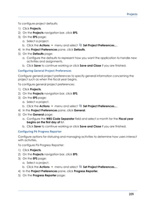 Projects
209
To configure project defaults:
1) Click Projects.
2) On the Projects navigation bar, click EPS.
3) On the EPS page:
a. Select a project.
b. Click the Actions menu and select Set Project Preferences....
4) In the Project Preferences pane, click Defaults.
5) On the Defaults page:
a. Configure the defaults to represent how you want the application to handle new
activities and assignments.
b. Click Save to continue working or click Save and Close if you are finished.
Configuring General Project Preferences
Configure general project preferences to specify general information concerning the
project such as when the fiscal year begins.
To configure general project preferences:
1) Click Projects.
2) On the Projects navigation bar, click EPS.
3) On the EPS page:
a. Select a project.
b. Click the Actions menu and select Set Project Preferences....
4) In the Project Preferences pane, click General.
5) On the General page:
a. Configure the WBS Code Separator field and select a month for the Fiscal year
begins on the first day of list.
b. Click Save to continue working or click Save and Close if you are finished.
Configuring P6 Progress Reporter
Configure options for statusing and managing activities to determine how users interact
with activities.
To configure P6 Progress Reporter:
1) Click Projects.
2) On the Projects navigation bar, click EPS.
3) On the EPS page:
a. Select a project.
b. Click the Actions menu and select Set Project Preferences....
4) In the Project Preferences pane, click Progress Reporter.
5) On the Progress Reporter page:
 