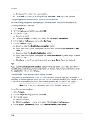 P6 Help
210
a. Configure the options for each section.
b. Click Save to continue working or click Save and Close if you are finished.
Configuring Project Summarization and Publication Services
You can configure options for the project summarization and publication services.
To configure project services:
1) Click Projects.
2) On the Projects navigation bar, click EPS.
3) On the EPS page:
a. Select a project.
b. Click the Actions menu and select Set Project Preferences....
4) In the Project Preferences pane, click Services.
5) On the Services page:
a. Select or clear the Enable Summarization option.
b. If you select this option, configure the enabled options and Summarize to WBS
Level list.
c. Select or clear the Enable Publication option.
d. If you select this option, configure the Publication Priority by selecting a number
from 0 to 100.
e. Click Save to continue working or click Save and Close if you are finished.
Tips
If you clear the Enable Summarization option in the EPS table, you will be asked if you
would like to delete the summary information. If there is no summary information, then
the application will not prompt you.
Configuring P6 Team Member Status Update Reviews
Configure the team member status updates feature to enable a project manager to
manually edit and approve status updates, made by resources or activity owners in one
of the Team Member applications, before the updates are applied to the project.
Note: The status update reviews feature is turned off by default.
To configure status updates:
1) Click Projects.
2) On the Projects navigation bar, click EPS.
3) On the EPS page:
a. Select a project.
b. Click the Actions menu and select Set Project Preferences....
4) In the Project Preferences pane, click Team Member Applications.
 