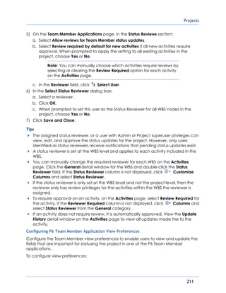 Projects
211
5) On the Team Member Applications page, in the Status Reviews section:
a. Select Allow reviews for Team Member status updates.
b. Select Review required by default for new activities if all new activities require
approval. When prompted to apply the setting to all existing activities in the
project, choose Yes or No.
Note: You can manually choose which activities require reviews by
selecting or clearing the Review Required option for each activity
on the Activities page.
c. In the Reviewer field, click Select User.
6) In the Select Status Reviewer dialog box:
a. Select a reviewer.
b. Click OK.
c. When prompted to set this user as the Status Reviewer for all WBS nodes in the
project, choose Yes or No.
7) Click Save and Close.
Tips
The assigned status reviewer, or a user with Admin or Project superuser privileges can
view, edit, and approve the status updates for the project. However, only users
identified as status reviewers receive notifications that pending status updates exist.
A status reviewer is set at the WBS level and applies to each activity included in the
WBS.
You can manually change the required reviewer for each WBS on the Activities
page. Click the General detail window for the WBS and double-click the Status
Reviewer field. If the Status Reviewer column is not displayed, click Customize
Columns and select Status Reviewer.
If the status reviewer is only set at the WBS level and not the project level, then the
reviewer only has review privileges for the activities within the WBS the reviewer is
assigned.
To require approval on an activity, on the Activities page, select Review Required for
the activity. If the Reviewer Required column is not displayed, click Columns and
select Status Reviewer from the General category.
If an activity does not require review, it is automatically approved. View the Update
History detail window on the Activities page to view all updates made the to the
activity.
Configuring P6 Team Member Application View Preferences
Configure the Team Member view preferences to enable users to view and update the
fields that are important for statusing the project in one of the P6 Team Member
applications.
To configure view preferences:
 