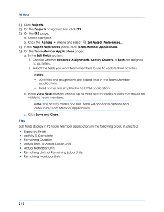 P6 Help
212
1) Click Projects.
2) On the Projects navigation bar, click EPS.
3) On the EPS page:
a. Select a project.
b. Click the Actions menu and select Set Project Preferences....
4) In the Project Preferences pane, click Team Member Applications.
5) On the Team Member Applications page:
a. In the Edit Fields section:
1. Choose whether Resource Assignments, Activity Owners, or Both are assigned
to activities.
2. Select the fields you want team members to use to update their activities.
Notes:
 Activities and assignments are called tasks in the Team Member
applications.
 Field names are simplified in P6 EPPM applications.
b. In the View Fields section, choose up to three activity codes or UDFs that should be
visible to team members.
Note: The activity codes and UDF fields will appear in alphabetical
order in P6 Team Member applications.
c. Click Save and Close.
Tips
Edit fields display in P6 Team Member applications in the following order, if selected:
Expected Finish
Activity % Complete
Remaining Duration
Actual Units or Actual Labor Units
Actual Nonlabor Units
Remaining Units or Remaining Labor Units
Remaining Nonlabor Units
 
