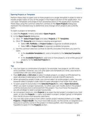 Projects
213
Opening Projects or Templates
Perform these steps to open one or more projects or a single template in order to view or
modify project data on any of the pages in the Projects section of the application. You
can open templates and projects from several locations in the application; however,
these steps using the common selection controls on the Open Projects dialog box
represent the standard way to determine and change which projects are currently
open.
To open a project or template:
1) Click the Projects menu and select Open Projects.
2) In the Open Projects dialog box:
a. Click Select Project Type and select Projects or Templates.
b. Click Group By and choose a viewing arrangement:
Select EPS, Portfolios, or Project Codes to organize available projects.
Select EPS or Project Codes to organize available templates.
c. Use the common selection controls to identify and select the items you want to
open.
In the Available Templates list, add a template to the Selected Templates
list.
In the Available Projects list, add one or more projects, or an entire group of
projects, to the Selected Projects list.
d. Click OK.
Tips
You can open a combination of projects, for example, two projects, an EPS node,
and a portfolio. However, you can only open one template at a time, and never in
combination with any other projects.
Press Shift+click or Ctrl+click to select multiple projects, or select an EPS element to
open all projects belonging to that EPS element and all child EPS elements.
When grouped by project code, you cannot select an entire project code. You can
however select a project code value to open all projects that share that value.
To open projects exclusively in the Selected Projects lists, select Open Exclusively.
When you open a project exclusively, no other users can modify data in the project
until the exclusive lock is removed from the project. You must have the required
security privilege to open a project exclusively.
As convenient shortcuts, click Projects to re-open the last project or projects you had
open, or click the Projects menu and select a project, project group, or template
from the list of your most-recently used items.
You can also open projects from within certain project-related portlets such as My
Projects or Project Health. You must have OBS access, be the owner, or assigned as a
resource or activity owner in the project. In these portlets, click the project name
hyperlink to open it in the Projects section.
 