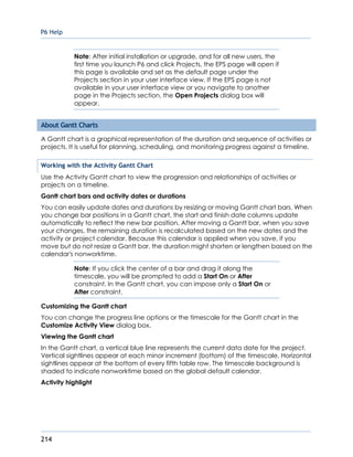 P6 Help
214
Note: After initial installation or upgrade, and for all new users, the
first time you launch P6 and click Projects, the EPS page will open if
this page is available and set as the default page under the
Projects section in your user interface view. If the EPS page is not
available in your user interface view or you navigate to another
page in the Projects section, the Open Projects dialog box will
appear.
About Gantt Charts
A Gantt chart is a graphical representation of the duration and sequence of activities or
projects. It is useful for planning, scheduling, and monitoring progress against a timeline.
Working with the Activity Gantt Chart
Use the Activity Gantt chart to view the progression and relationships of activities or
projects on a timeline.
Gantt chart bars and activity dates or durations
You can easily update dates and durations by resizing or moving Gantt chart bars. When
you change bar positions in a Gantt chart, the start and finish date columns update
automatically to reflect the new bar position. After moving a Gantt bar, when you save
your changes, the remaining duration is recalculated based on the new dates and the
activity or project calendar. Because this calendar is applied when you save, if you
move but do not resize a Gantt bar, the duration might shorten or lengthen based on the
calendar's nonworktime.
Note: If you click the center of a bar and drag it along the
timescale, you will be prompted to add a Start On or After
constraint. In the Gantt chart, you can impose only a Start On or
After constraint.
Customizing the Gantt chart
You can change the progress line options or the timescale for the Gantt chart in the
Customize Activity View dialog box.
Viewing the Gantt chart
In the Gantt chart, a vertical blue line represents the current data date for the project.
Vertical sightlines appear at each minor increment (bottom) of the timescale. Horizontal
sightlines appear at the bottom of every fifth table row. The timescale background is
shaded to indicate nonworktime based on the global default calendar.
Activity highlight
 