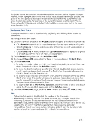 Projects
215
To quickly locate the activities you need to update, you can use the Progress Spotlight
feature, which highlights all activities that should have progressed during a specific time
period. This time period is defined by the smallest increment of the current timescale
since the last data date. For example, if the current timescale is set to Month/Week,
Progress Spotlight highlights all activities that should have progressed during the week
since the data date.
Configuring Gantt Charts
Configure the Gantt chart to adjust activity beginning and finishing dates as well as
constraints.
To configure the Gantt chart:
1) Open one or more projects in the Projects section using one of the following methods:
 Click Projects to open the last project or group of projects you were working with.
 Click the Projects menu and choose one of the most recently used projects or
group of projects.
 Click the Projects menu and choose Open Projects to select a project or group
of projects by portfolio type, EPS node, or project code.
2) On the Project navigation bar, click Activities or EPS.
3) On the Activities or EPS page, click the View menu and select Gantt Chart.
4) On the Gantt chart:
a. To resize bars, select a bar and click and drag the beginning or end of it to a new
date. (Only applicable on the Activities page.)
b. To focus the Gantt chart on a specific time interval, double-click a year, quarter,
month, week, or day on the timescale. The Gantt chart timescale will expand or
shrink to show the entire time interval.
c. To expand a specific area of the Gantt chart, click the timescale at the top of the
Gantt chart once (the pointer will become a double-headed arrow), move the
pointer to select the portion of the timescale you want to expand, and click again.
You can perform this step several times.
d. To apply a Start On or After Activity Constraint, click the middle of a bar and drag it
along the timescale. (Only applicable on the Activities page.)
5) On the Activities or EPS page, click the View menu and select Save (Ctrl+S).
Tips
To back out of a zoom, double-click the top bar of the timescale.
After resizing or moving a Gantt bar, when you save your changes, the activity
remaining duration is recalculated based on the new dates and the activity's
calendar. Because the calendar for the activity is applied when you save, a date you
specified for an activity might change slightly if it occurs during calendar
nonworktime. Also, if you move, but do not resize, a Gantt bar, the duration might
shorten or lengthen based on the activity calendar's nonworktime.
 