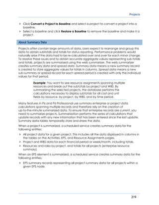 Projects
219
Click Convert a Project to Baseline and select a project to convert a project into a
baseline.
Select a baseline and click Restore a Baseline to remove the baseline and make it a
project.
About Summary Data
Projects often contain large amounts of data. Users expect to rearrange and group this
data to obtain subtotals and totals for status reporting. Performance problems would
naturally arise if the data had to be re-calculated over and over for each minor change.
To resolve these issues and to obtain accurate aggregate values representing sub-totals
and totals, projects are summarized using the web summarizer. The web summarizer
creates summary data and spread data. Summary data means a new summary record
is created to store aggregate values for totals in columns. Spread data means a new
sub-summary or spread record for each spread period is created with only the individual
values for that period.
Example: You want to see resource assignments spanning multiple
resources and break out the subtotals by project and WBS. By
summarizing the selected projects, the database performs the
calculations necessary to display subtotals for all cost and unit
fields by resource, by project, by WBS, and by time period.
Many features in P6 and P6 Professional use summary enterprise or project data
calculations spanning multiple records and therefore rely on the creation of
up-to-the-minute summarized data. To ensure that enterprise records are current, you
need to summarize projects. Summarization performs the series of calculations that
update records with any new information that has been entered since the last update.
Summary data tables temporarily store and share the data.
When a project is summarized, a scheduled service creates summary data for the
following entities:
All project data for a given project. This includes all the data displayed in columns in
the tables on the Activities, EPS, and Resource Assignments pages.
Project and WBS data for each financial period or week/month, including totals.
Resources and roles by project, and totals for all projects (enterprise resource
summary).
When an EPS element is summarized, a scheduled service creates summary data for the
following entities:
EPS summary records representing all project summary data for all projects within a
given EPS node.
 