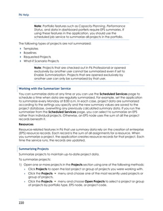 P6 Help
220
Note: Portfolio features such as Capacity Planning, Performance
Status, and data in dashboard portlets require EPS summaries. If
using these features in the application, you should use the
scheduled job service to summarize all projects in the portfolio.
The following types of projects are not summarized:
Templates
Baselines
Requested Projects
What-if Scenario Projects
Note: Projects that are checked out in P6 Professional or opened
exclusively by another user cannot be summarized even if set to
Enable Summarization. Projects that are opened exclusively by
another user can only be summarized by that user.
Working with the Summarizer Service
You can summarize data at any time or you can use the Scheduled Services page to
schedule a time when data are regularly summarized. For example, set the application
to summarize every Monday at 8:00 a.m. In each case, project data are summarized
according to the settings you specify and the new summary values are saved to the
project database, overwriting any previously calculated summary data. If you run the
summarizer from the Scheduled Services page, you can select to summarize an EPS
rather than individual projects. Otherwise, an EPS node uses the sum of all the project
records beneath it.
Resources
Resource-related features in P6 that use summary data rely on the creation of enterprise
(EPS) resource records. Each record is the sum of all assignments for a resource. When
you summarize a project, the application creates resource records for that project. Each
time the service runs, the records are updated.
Summarizing Projects
Summarize projects to maintain up-to-date project data.
To summarize projects:
1) Open one or more projects in the Projects section using one of the following methods:
 Click Projects to open the last project or group of projects you were working with.
 Click the Projects menu and choose one of the most recently used projects or
group of projects.
 Click the Projects menu and choose Open Projects to select a project or group
of projects by portfolio type, EPS node, or project code.
 