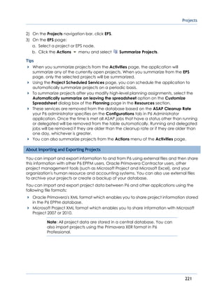 Projects
221
2) On the Projects navigation bar, click EPS.
3) On the EPS page:
a. Select a project or EPS node.
b. Click the Actions menu and select Summarize Projects.
Tips
When you summarize projects from the Activities page, the application will
summarize any of the currently open projects. When you summarize from the EPS
page, only the selected projects will be summarized.
Using the Project Scheduled Services page, you can schedule the application to
automatically summarize projects on a periodic basis.
To summarize projects after you modify high-level planning assignments, select the
Automatically summarize on leaving the spreadsheet option on the Customize
Spreadsheet dialog box of the Planning page in the Resources section.
These services are removed from the database based on the ASAP Cleanup Rate
your P6 administrator specifies on the Configurations tab in P6 Administrator
application. Once the time is met all ASAP jobs that have a status other than running
or delegated will be removed from the table automatically. Running and delegated
jobs will be removed if they are older than the cleanup rate or if they are older than
one day, whichever is greater.
You can also summarize projects from the Actions menu of the Activities page.
About Importing and Exporting Projects
You can import and export information to and from P6 using external files and then share
this information with other P6 EPPM users, Oracle Primavera Contractor users, other
project management tools (such as Microsoft Project and Microsoft Excel), and your
organization's human resource and accounting systems. You can also use external files
to archive your projects or create a backup of your database.
You can import and export project data between P6 and other applications using the
following file formats:
Oracle Primavera's XML format which enables you to share project information stored
in the P6 EPPM database.
Microsoft Project XML format which enables you to share information with Microsoft
Project 2007 or 2010.
Note: All project data are stored in a central database. You can
also import projects using the Primavera XER format in P6
Professional.
 