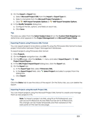 Projects
223
5) On the Import or Export tab:
a. Select Microsoft Project XML from the Import or Export Type list.
b. Select a template from the Microsoft Project Template list.
c. Click MSP Import Template Options or MSP Export Template Options.
6) In the Modify Template dialog box:
a. Configure the lists, options, and fields on each tab.
b. Click Save.
Tips
The area you select from the Select Subject Area list on the Custom Field Mapping tab
determines what appears in the Project Management and Microsoft Project Fields.
Exporting Projects using Primavera XML Format
You can export projects to locations outside P6 using the Primavera XML format to share
project information between Project Management databases.
To export projects using Primavera XML format:
1) Click Projects.
2) On the Projects navigation bar, click EPS.
3) On the EPS page, click the Actions menu and select Import/Export , XML
Project Import/Export....
4) In the XML Project Import/Export dialog box, click the Export tab.
5) On the Export tab:
a. In the Export Type field, select Primavera XML.
b. In the Export Project field, click Select Project and select a project from the
dialog box.
c. Click Export.
Tips
Click the Status tab to see the status of the export. On the Status tab, you can delete the
export.
Importing Projects using Microsoft Project XML
You can import projects using the Microsoft Project XML format to create and manage
them as new projects in P6.
Note: To import a project via XML using P6 or P6 Professional, your
user account's Resource Access field must be set to All Resources.
This change can be made temporarily and then restored on the
Users pane on the User Access page.
 