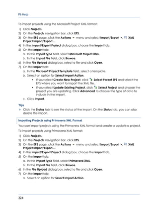 P6 Help
224
To import projects using the Microsoft Project XML format:
1) Click Projects.
2) On the Projects navigation bar, click EPS.
3) On the EPS page, click the Actions menu and select Import/Export , XML
Project Import/Export....
4) In the Import/Export Project dialog box, choose the Import tab.
5) On the Import tab:
a. In the Import Type field, select Microsoft Project XML.
b. In the Import File field, click Browse.
6) In the File Upload dialog box, select a file and click Open.
7) On the Import tab:
a. In the Microsoft Project Template field, select a template.
b. Select an option for Select Import Action.
If you select Create New Project, click Select Parent EPS and select the
EPS where you want to import the XML file.
If you select Update Existing Project, click Select Project and choose the
project you are updating. Click Advanced to choose the type of data to
include in the import.
c. Click Import.
Tips
Click the Status tab to see the status of the import. On the Status tab, you can also
delete the import.
Importing Projects using Primavera XML Format
You can import projects using the Primavera XML format and create or update a project.
To import projects using Primavera XML format:
1) Click Projects.
2) On the Projects navigation bar, click EPS.
3) On the EPS page, click the Actions menu and select Import/Export , XML
Project Import/Export....
4) In the Import/Export Project dialog box, choose the Import tab.
5) On the Import tab:
a. In the Import Type field, select Primavera XML.
b. In the Import File field, click Browse.
6) In the File Upload dialog box, select a file and click Open.
7) On the Import tab:
a. Select an option for Select Import Action.
 