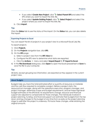 Projects
225
If you select Create New Project, click Select Parent EPS and select the
EPS where you want to import the XML file.
If you select Update Existing Project, click Select Project and select the
project where you want to import the XML file.
b. Click Import.
Tips
Click the Status tab to see the status of the import. On the Status tab, you can also delete
the import.
Exporting Projects to Excel
You can export the list of projects in your project view to a Microsoft Excel (.xls) file.
To export projects:
1) Click Projects.
2) On the Projects navigation bar, click EPS.
3) On the EPS page:
a. Select a project view from the EPS View list.
b. Configure the EPS view to determine what data are exported.
c. Click the Actions menu and select Import/Export Export to Excel.
4) In the File Download dialog box, click Open to open the Excel spreadsheet or Save to
save the file to your computer.
Tips
All data, except grouping row information, are exported as they appear in the current
project view.
About Budgets
Budgets help you track the total estimated effort or quantity of resources or materials
and the cash flow required to complete a project. Before a project starts, the
resource/cost manager, along with the operations executive, program manager, and
project manager, determine scope and budget requirements, and set these high-level
budget estimates at the EPS level. As requirements change, resource and financial
support are adjusted to compensate for those changes. The individuals involved in
project planning, funding, and financial support can estimate their budgets from the top
down and log changes to the budget at any time from as early as the project planning
stage to well after the project is underway. P6 tracks these changes, while retaining the
original amounts.
 