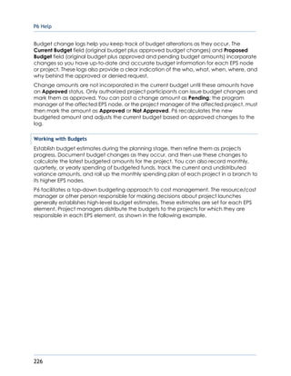 P6 Help
226
Budget change logs help you keep track of budget alterations as they occur. The
Current Budget field (original budget plus approved budget changes) and Proposed
Budget field (original budget plus approved and pending budget amounts) incorporate
changes so you have up-to-date and accurate budget information for each EPS node
or project. These logs also provide a clear indication of the who, what, when, where, and
why behind the approved or denied request.
Change amounts are not incorporated in the current budget until these amounts have
an Approved status. Only authorized project participants can issue budget changes and
mark them as approved. You can post a change amount as Pending; the program
manager of the affected EPS node, or the project manager of the affected project, must
then mark the amount as Approved or Not Approved. P6 recalculates the new
budgeted amount and adjusts the current budget based on approved changes to the
log.
Working with Budgets
Establish budget estimates during the planning stage, then refine them as projects
progress. Document budget changes as they occur, and then use these changes to
calculate the latest budgeted amounts for the project. You can also record monthly,
quarterly, or yearly spending of budgeted funds, track the current and undistributed
variance amounts, and roll up the monthly spending plan of each project in a branch to
its higher EPS nodes.
P6 facilitates a top-down budgeting approach to cost management. The resource/cost
manager or other person responsible for making decisions about project launches
generally establishes high-level budget estimates. These estimates are set for each EPS
element. Project managers distribute the budgets to the projects for which they are
responsible in each EPS element, as shown in the following example.
 
