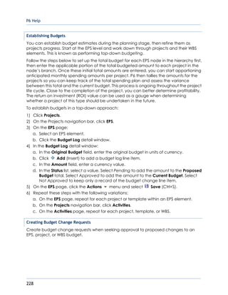 P6 Help
228
Establishing Budgets
You can establish budget estimates during the planning stage, then refine them as
projects progress. Start at the EPS level and work down through projects and their WBS
elements. This is known as performing top-down budgeting.
Follow the steps below to set up the total budget for each EPS node in the hierarchy first,
then enter the applicable portion of the total budgeted amount to each project in the
node’s branch. Once these initial total amounts are entered, you can start apportioning
anticipated monthly spending amounts per project. P6 then tallies the amounts for the
projects so you can keep track of the total spending plan and assess the variance
between this total and the current budget. This process is ongoing throughout the project
life cycle. Close to the completion of the project, you can better determine profitability.
The return on investment (ROI) value can be used as a gauge when determining
whether a project of this type should be undertaken in the future.
To establish budgets in a top-down approach:
1) Click Projects.
2) On the Projects navigation bar, click EPS.
3) On the EPS page:
a. Select an EPS element.
b. Click the Budget Log detail window.
4) In the Budget Log detail window:
a. In the Original Budget field, enter the original budget in units of currency.
b. Click Add (Insert) to add a budget log line item.
c. In the Amount field, enter a currency value.
d. In the Status list, select a value. Select Pending to add the amount to the Proposed
Budget total. Select Approved to add the amount to the Current Budget. Select
Not Approved to keep only a record of the budget change line item.
5) On the EPS page, click the Actions menu and select Save (Ctrl+S).
6) Repeat these steps with the following variations:
a. On the EPS page, repeat for each project or template within an EPS element.
b. On the Projects navigation bar, click Activities.
c. On the Activities page, repeat for each project, template, or WBS.
Creating Budget Change Requests
Create budget change requests when seeking approval to proposed changes to an
EPS, project, or WBS budget.
 