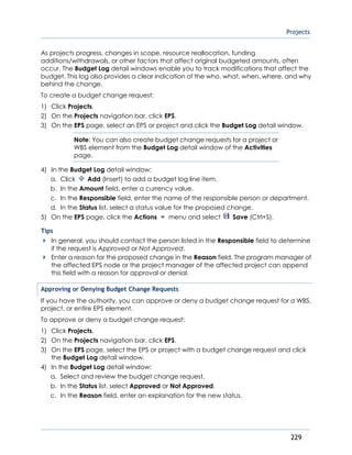 Projects
229
As projects progress, changes in scope, resource reallocation, funding
additions/withdrawals, or other factors that affect original budgeted amounts, often
occur. The Budget Log detail windows enable you to track modifications that affect the
budget. This log also provides a clear indication of the who, what, when, where, and why
behind the change.
To create a budget change request:
1) Click Projects.
2) On the Projects navigation bar, click EPS.
3) On the EPS page, select an EPS or project and click the Budget Log detail window.
Note: You can also create budget change requests for a project or
WBS element from the Budget Log detail window of the Activities
page.
4) In the Budget Log detail window:
a. Click Add (Insert) to add a budget log line item.
b. In the Amount field, enter a currency value.
c. In the Responsible field, enter the name of the responsible person or department.
d. In the Status list, select a status value for the proposed change.
5) On the EPS page, click the Actions menu and select Save (Ctrl+S).
Tips
In general, you should contact the person listed in the Responsible field to determine
if the request is Approved or Not Approved.
Enter a reason for the proposed change in the Reason field. The program manager of
the affected EPS node or the project manager of the affected project can append
this field with a reason for approval or denial.
Approving or Denying Budget Change Requests
If you have the authority, you can approve or deny a budget change request for a WBS,
project, or entire EPS element.
To approve or deny a budget change request:
1) Click Projects.
2) On the Projects navigation bar, click EPS.
3) On the EPS page, select the EPS or project with a budget change request and click
the Budget Log detail window.
4) In the Budget Log detail window:
a. Select and review the budget change request.
b. In the Status list, select Approved or Not Approved.
c. In the Reason field, enter an explanation for the new status.
 