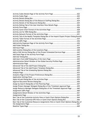 Contents
23
Activity Codes Details Page of the Activity Form Page ......................................622
Activity Codes Page ...............................................................................622
Activity Details Dialog Box .......................................................................623
Activity Details Dialog Box of the Resource Staffing Dialog Box............................624
Activity Details of the Resources Dialog Box ..................................................625
Activity Editing Tab of the User Interface View Details Page...............................626
Activity Form Page................................................................................626
Activity Gantt Chart Format of the Activities Page ..........................................628
Activity List for WBS Dialog Box.................................................................630
Activity Network Format of the Activities Page ..............................................631
Activity Tab of the Modify Template Dialog Box of the Import/Export Project Dialog Box632
Activity Table Format of the Activities Page..................................................634
Activity UDFs Page ................................................................................636
Add Activity Expenses Page of the Activity Form Page ......................................636
Add Folder Dialog Box ............................................................................637
Add Issue Page.....................................................................................638
Add Location Dialog Box of the Locations Page...............................................640
Add or Edit Service Dialog Box of the Project Scheduled Services Page ..................642
Add Steps Page of the Activity Form Page.....................................................643
Add User Dialog Box...............................................................................644
Add Users from LDAP Dialog Box of the Users Page ..........................................645
Administration Detail Window of the Global Security Profiles Page.......................647
Administration Page ..............................................................................648
Advanced Tab of the Add Project Dialog Box .................................................648
Advanced Tab of the Add Project Template Dialog Box.....................................650
Advanced Tab of the Scheduling Options Dialog Box.........................................652
Analysis Page.......................................................................................653
Analytics Page of the Project Preferences Dialog Box.......................................654
Application Settings Pane ........................................................................654
Apply Actuals Dialog Box of the Activities Page ..............................................655
Approve Document Review Dialog Box .........................................................656
Assign by Search Dialog Box of the Planning Page............................................657
Assign Project Manager Delegate Dialog Box of the Timesheet Approval Page ..........659
Assign Resource Manager Delegate Dialog Box of the Timesheet Approval Page ........660
Assignment UDFs Page............................................................................660
Assignments Detail Window of the Activities Page ...........................................661
Assignments Page .................................................................................663
Bars Tab of the Customize Activity View or Gantt Chart Options Dialog Box ............664
Bars Tab of the Customize EPS View or Gantt Chart Options Dialog Box .................666
Bars Tab of the Customize Resource Assignments View or Gantt Chart Options Dialog Box of
the Assignments Page.............................................................................667
Baseline Types Page ..............................................................................669
 
