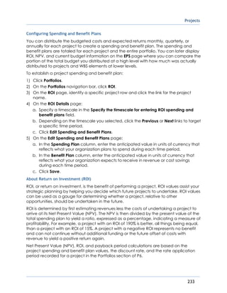 Projects
233
Configuring Spending and Benefit Plans
You can distribute the budgeted costs and expected returns monthly, quarterly, or
annually for each project to create a spending and benefit plan. The spending and
benefit plans are totaled for each project and the entire portfolio. You can later display
ROI, NPV, and current budget information on the EPS page where you can compare the
portion of the total budget you distributed at a high level with how much was actually
distributed to projects and WBS elements at lower levels.
To establish a project spending and benefit plan:
1) Click Portfolios.
2) On the Portfolios navigation bar, click ROI.
3) On the ROI page, identify a specific project row and click the link for the project
name.
4) On the ROI Details page:
a. Specify a timescale in the Specify the timescale for entering ROI spending and
benefit plans field.
b. Depending on the timescale you selected, click the Previous or Next links to target
a specific time period.
c. Click Edit Spending and Benefit Plans.
5) On the Edit Spending and Benefit Plans page:
a. In the Spending Plan column, enter the anticipated value in units of currency that
reflects what your organization plans to spend during each time period.
b. In the Benefit Plan column, enter the anticipated value in units of currency that
reflects what your organization expects to receive in revenue or cost savings
during each time period.
c. Click Save.
About Return on Investment (ROI)
ROI, or return on investment, is the benefit of performing a project. ROI values assist your
strategic planning by helping you decide which future projects to undertake. ROI values
can be used as a gauge for determining whether a project, relative to other
opportunities, should be undertaken in the future.
ROI is determined by first estimating revenues less the costs of undertaking a project to
arrive at its Net Present Value (NPV). The NPV is then divided by the present value of the
total spending plan to yield a ratio, expressed as a percentage, indicating a measure of
profitabililty. For example, a project with an ROI of 190% is better, all things being equal,
than a project with an ROI of 15%. A project with a negative ROI represents no benefit
and can not continue without additional funding or the future offset of costs with
revenue to yield a positive return again.
Net Present Value (NPV), ROI, and payback period calculations are based on the
project spending and benefit plan values, the discount rate, and the rate application
period recorded for a project in the Portfolios section of P6.
 