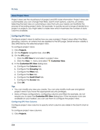 P6 Help
234
About Project Views
Project views are the visual layout of project and EPS node information. Project views are
customizable; you can change their filters, Gantt chart options, columns, et cetera.
Selecting the best view or customizing a view that suits your needs can facilitate the
process of recording project data. For example, to quickly record a range of details for a
project or projects, you might select a table view which maximizes the number of data
columns available.
Configuring EPS Views
Configure project views to define how you see a project. Project views affect the filters,
grouping, columns, et cetera that are applied to the EPS page. Detail window visibility is
also affected by the selected project view.
To configure project views:
1) Click Projects.
2) On the Projects navigation bar, click EPS.
3) On the EPS page:
1. Click the EPS View list and select a project view.
2. Click the View menu and select Customize View.
4) In the Customize EPS View dialog box:
a. Configure the Columns tab.
b. Configure the Grouping tab.
c. Configure the Filters tab.
d. Configure the Bars tab.
e. Configure the Gantt Chart tab.
f. Configure the Access tab.
g. Click OK.
Tips
You can modify any view you create. You can only modify multi-user and global
project views if you have the appropriate security privileges.
Many of these configurations, configuring columns and filters for example, do not
require you to open the Customize EPS View dialog box. If the necessary icons are
available on your toolbar, you can use them to configure the project view.
Configuring EPS View Columns
Configure project view columns to specify which columns are visible in the Gantt chart or
table.
To configure project view columns:
1) Click Projects.
 