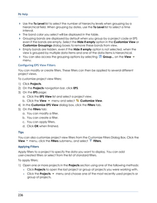 P6 Help
236
Use the To Level list to select the number of hierarchy levels when grouping by a
hierarchical field. When grouping by dates, use the To Level list to select a time
interval.
The band color you select will be displayed in the table.
Grouping bands are displayed by default when you group by a project code or EPS
even if the bands are empty. Select the Hide if empty option in the Customize View or
Customize Groupings dialog boxes to remove these bands from view.
Empty bands are hidden, even if the Hide if empty option is not selected, when the
view is grouped by multiple data items and one of the data items is hierarchical.
You can also access the grouping options by selecting Group... on the View
menu.
Configuring EPS View Filters
You can modify or create filters. These filters can then be applied to several different
project views.
To customize project view filters:
1) Click Projects.
2) On the Projects navigation bar, click EPS.
3) On the EPS page:
a. Click the EPS View list and select a project view.
b. Click the View menu and select Customize View.
4) In the Customize EPS View dialog box, click the Filters tab.
5) On the Filters tab:
a. You can modify a filter.
b. You can create a filter.
c. You can apply filters.
d. Click OK when finished.
Tips
You can also customize project view filters from the Customize Filters Dialog Box. Click the
View menu, click the Filters submenu, and select Filters.
Applying Filters
Apply filters to a project to specify the data you want to display. You can add
user-created filters or select from the list of standard filters.
To apply filters:
1) Open one or more projects in the Projects section using one of the following methods:
 Click Projects to open the last project or group of projects you were working with.
 Click the Projects menu and choose one of the most recently used projects or
group of projects.
 