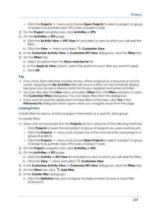 Projects
237
 Click the Projects menu and choose Open Projects to select a project or group
of projects by portfolio type, EPS node, or project code.
2) On the Project navigation bar, click Activities or EPS.
3) On the Activities or EPS page:
a. Click the Activity View or EPS View list and select a view to which you will add the
filters.
b. Click the View menu and select Customize View.
4) In the Customize Activity View or Customize EPS View dialog box, click the Filters tab.
5) On the Filters tab:
a. Select an option from the Show matches for list.
b. In the Apply to View column, select the option for each filter you want to apply.
c. Click OK.
Tips
If you have Team Member module access, either assigned as a resource or activity
owner, applying the My Activities filter will have no affect on the activity list display
because your access is already restricted to your assigned and owner activities.
You can also click the View menu and select Filters from the Filters submenu to open
the Customize Filters dialog box. You can apply filters from this dialog box.
If you want to save the application of these filters to the view, click Yes in the
Primavera P6 dialog box which opens when you navigate away from the page.
Creating Filters
Create filters to narrow activity or project information to a specific data group.
To create filters:
1) Open one or more projects in the Projects section using one of the following methods:
 Click Projects to open the last project or group of projects you were working with.
 Click the Projects menu and choose one of the most recently used projects or
group of projects.
 Click the Projects menu and choose Open Projects to select a project or group
of projects by portfolio type, EPS node, or project code.
2) On the Project navigation bar, click Activities or EPS.
3) On the Activities or EPS page:
a. Click the Activity or EPS View list and select a view to which you will add the filters.
b. Click the View menu and select Customize View.
4) In the Customize Activity View or Customize EPS View dialog box, click the Filters tab.
5) On the Filters tab, click Add Filter.
6) In the Create Filter dialog box:
a. Click the Definition tab and configure the fields and lists for one or more filter
statements.
 