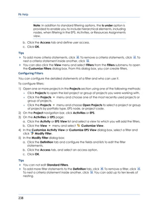 P6 Help
238
Note: In addition to standard filtering options, the is under option is
provided to enable you to include hierarchical elements, including
nodes, when filtering in the EPS, Activities, or Resources Assignments
view.
b. Click the Access tab and define user access.
c. Click OK.
Tips
To add more criteria statements, click . To remove a criteria statements, click . To
nest a criteria statement inside another, click .
You can also click the View menu and select Filters from the Filters submenu to open
the Customize Filters dialog box. From this dialog box, you can create filters.
Configuring Filters
You can configure the detailed statements of a filter and who can use it.
To configure filters:
1) Open one or more projects in the Projects section using one of the following methods:
 Click Projects to open the last project or group of projects you were working with.
 Click the Projects menu and choose one of the most recently used projects or
group of projects.
 Click the Projects menu and choose Open Projects to select a project or group
of projects by portfolio type, EPS node, or project code.
2) On the Project navigation bar, click Activities or EPS.
3) On the Activities or EPS page:
a. Click the Activity or EPS View list and select a view to which you will add the filters.
b. Click the View menu and select Customize View.
4) In the Customize Activity View or Customize EPS View dialog box, select a filter and
click Modify Filter.
5) In the Modify Filter dialog box:
a. Click the Definition tab and configure the fields and lists to edit the filter
statements.
b. Click the Access tab, and select an access option.
c. Click OK.
Tips
You can not edit Standard Filters.
To add more filter statements to the Definition tab, click . To remove a filter, click .
To nest a criteria statement inside another, click . You can add up to ten levels of
nesting.
 