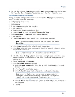 Projects
239
You can also click the View menu and select Filters from the Filters submenu to open
the Customize Filters dialog box. You can configure filters from this dialog box.
Configuring EPS View Gantt Chart Bars
Configure the bar settings for the Gantt chart view on the EPS page. You can specify
options for up to three bars per project.
To configure project view bars:
1) Click Projects.
2) On the Projects navigation bar, click EPS.
3) On the EPS page:
a. Click the EPS View list and select a view.
b. Click the View menu and select Customize View.
4) In the Customize EPS View dialog box, click the Bars tab.
5) On the Bars tab:
a. Click the Bar Type list and choose one of the available bar types.
Note: You can configure up to three bars. Set at least one bar to
Current Bar.
b. In the Height field, select the height in pixels of each bar.
c. In the Color options, choose to display the bar with a selected color or to set an
activity code for the bar.
Note: Your administrator sets color definitions of activity codes.
d. Select the Show Necking option to apply bar necking to each of the three bars.
Bar necking refers to indentations of bars in the Gantt chart during periods of
nonwork time.
e. For the Current Bar, click Options.
f. In the Current Bar Options dialog box:
1. Select the Show Progress option to chart progress, or actual work, along the
Current Bar.
2. In the Name list, select a bar label.
3. In the Position list, select the location on the bar to position its label.
Note: When you display many bars at once, for greater ease in
reading the bar labels and identifying a specific bar, you might find
it helpful to vary the position of the label on each bar.
4. In the Font field, click and select options for the font type, size, and color of
the bar label.
5. Click OK.
 